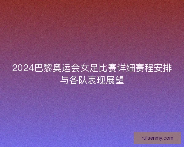 2024巴黎奥运会女足比赛详细赛程安排与各队表现展望