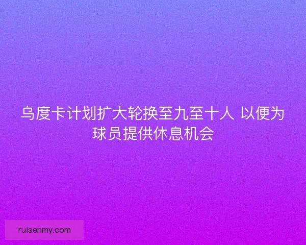 乌度卡计划扩大轮换至九至十人 以便为球员提供休息机会