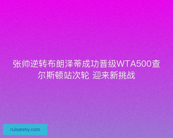 张帅逆转布朗泽蒂成功晋级WTA500查尔斯顿站次轮 迎来新挑战