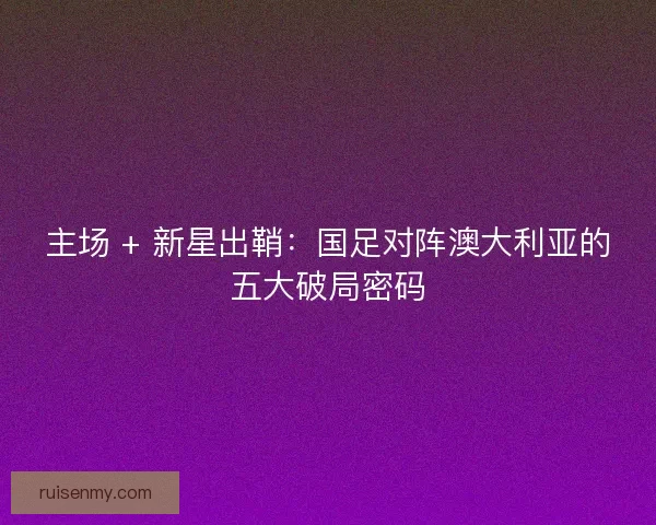 主场 + 新星出鞘：国足对阵澳大利亚的五大破局密码