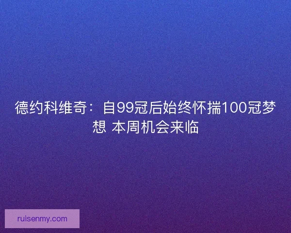 德约科维奇：自99冠后始终怀揣100冠梦想 本周机会来临