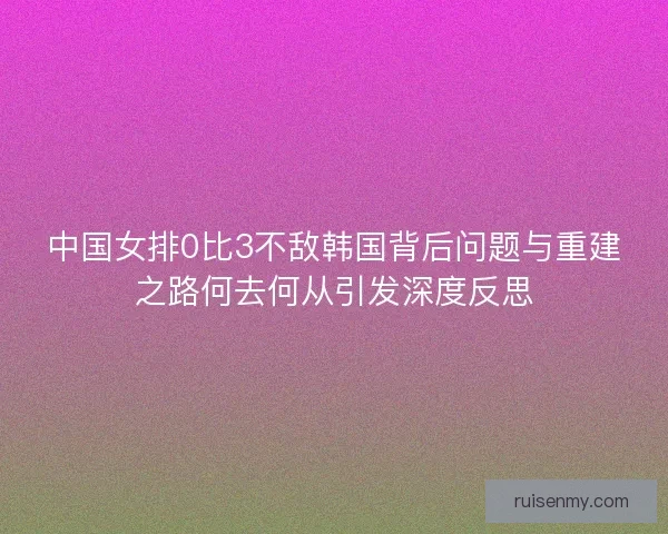 中国女排0比3不敌韩国背后问题与重建之路何去何从引发深度反思