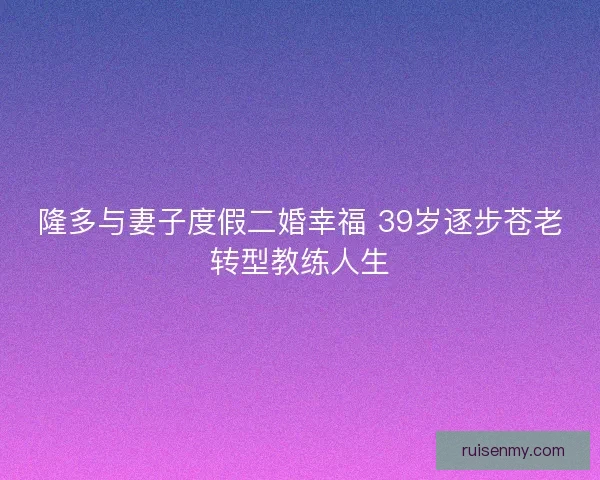 隆多与妻子度假二婚幸福 39岁逐步苍老转型教练人生