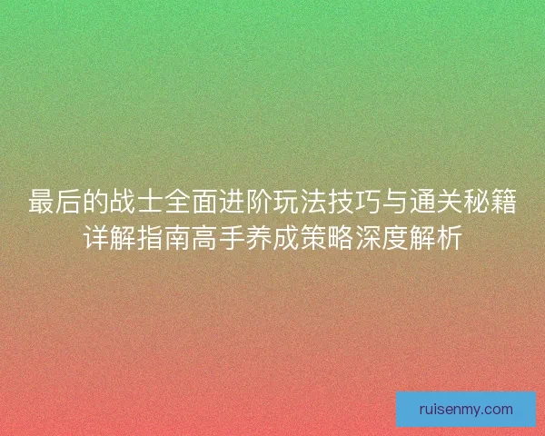 最后的战士全面进阶玩法技巧与通关秘籍详解指南高手养成策略深度解析