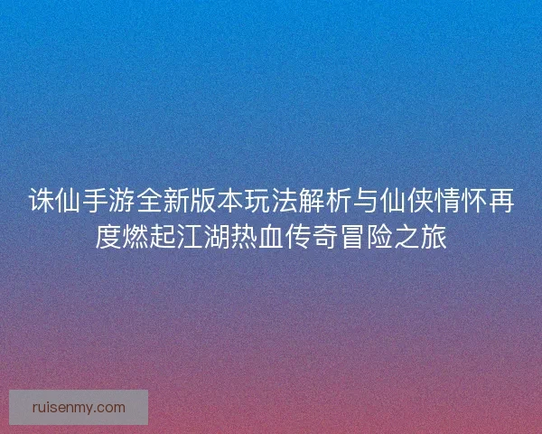 诛仙手游全新版本玩法解析与仙侠情怀再度燃起江湖热血传奇冒险之旅