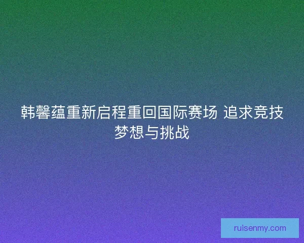 韩馨蕴重新启程重回国际赛场 追求竞技梦想与挑战