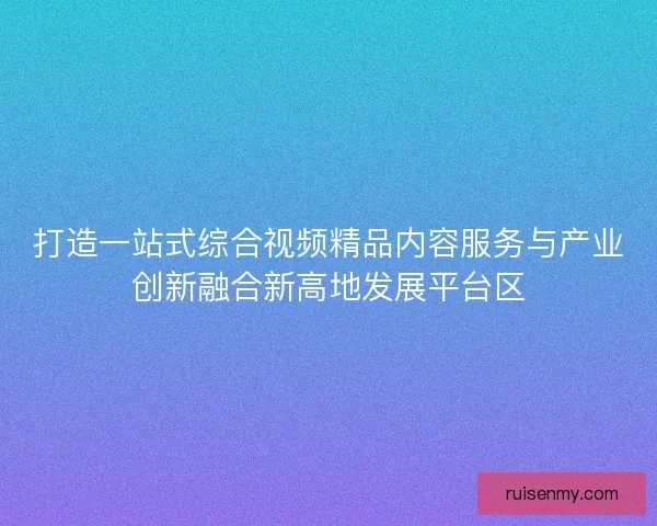 打造一站式综合视频精品内容服务与产业创新融合新高地发展平台区