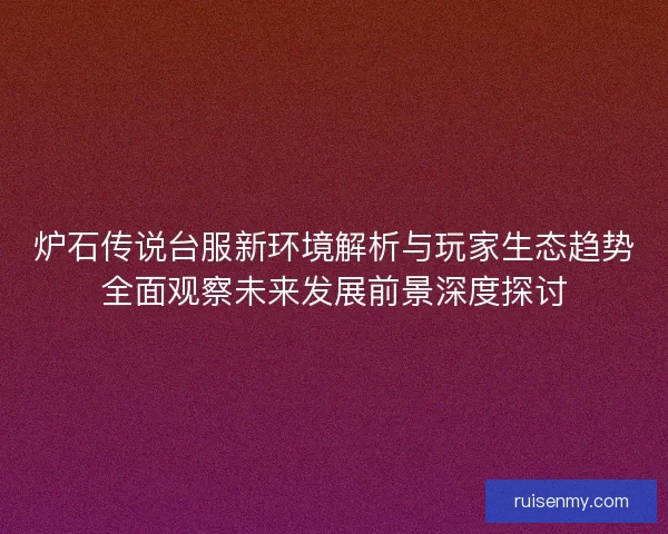 炉石传说台服新环境解析与玩家生态趋势全面观察未来发展前景深度探讨