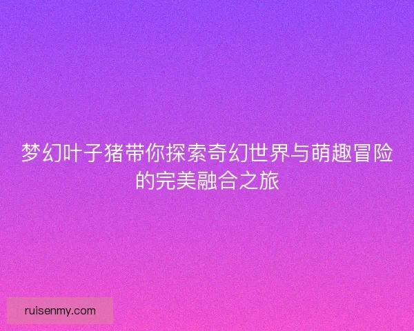 梦幻叶子猪带你探索奇幻世界与萌趣冒险的完美融合之旅 梦幻叶子猪带你探索奇幻世界与萌趣冒险的完美融合之旅