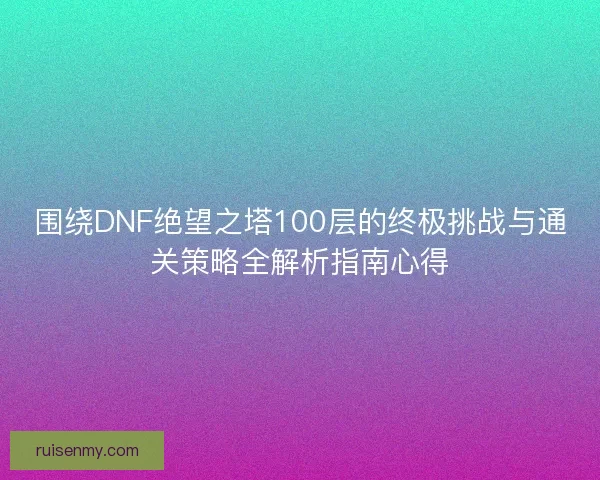 围绕DNF绝望之塔100层的终极挑战与通关策略全解析指南心得 围绕DNF绝望之塔100层的终极挑战与通关策略全解析指南心得