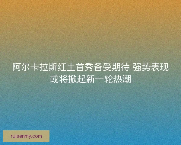 阿尔卡拉斯红土首秀备受期待 强势表现或将掀起新一轮热潮 阿尔卡拉斯红土首秀备受期待 强势表现或将掀起新一轮热潮