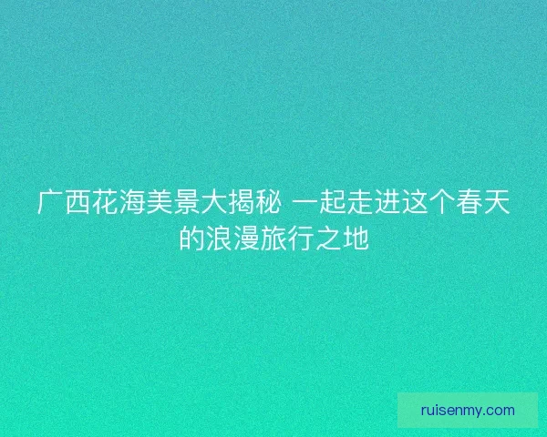 广西花海美景大揭秘 一起走进这个春天的浪漫旅行之地