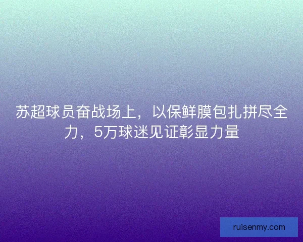 苏超球员奋战场上,以保鲜膜包扎拼尽全力,5万球迷见证彰显力量 苏超球员奋战场上,以保鲜膜包扎拼尽全力,5万球迷见证彰显力量