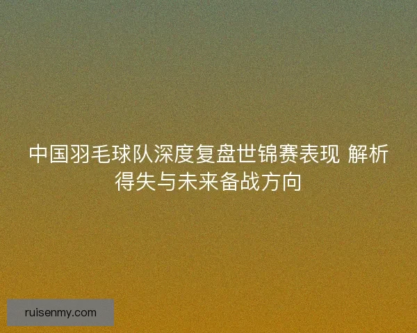 中国羽毛球队深度复盘世锦赛表现 解析得失与未来备战方向 中国羽毛球队深度复盘世锦赛表现 解析得失与未来备战方向