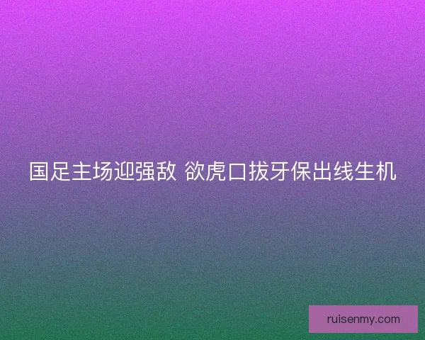 国足主场迎强敌 欲虎口拔牙保出线生机