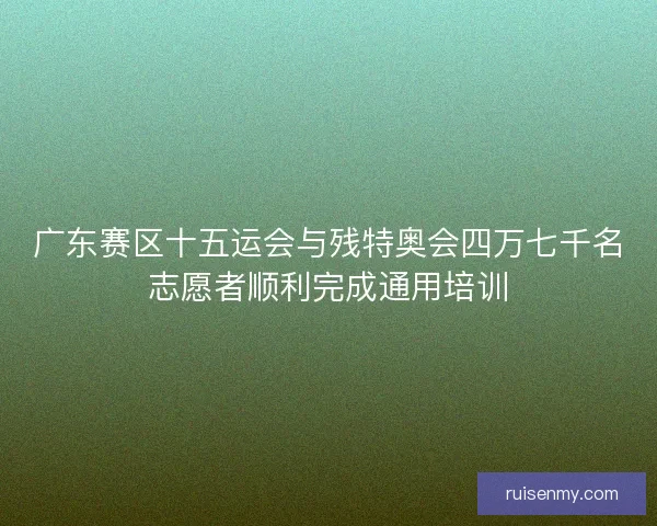 广东赛区十五运会与残特奥会四万七千名志愿者顺利完成通用培训