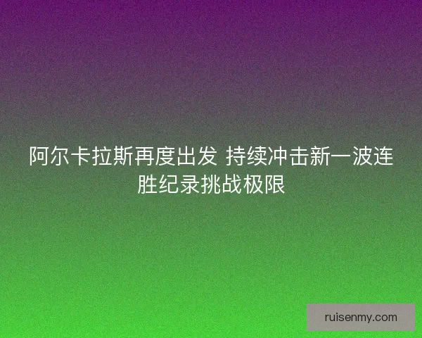阿尔卡拉斯再度出发 持续冲击新一波连胜纪录挑战极限