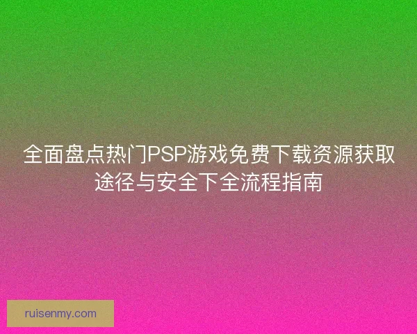 全面盘点热门PSP游戏免费下载资源获取途径与安全下全流程指南 全面盘点热门PSP游戏免费下载资源获取途径与安全下全流程指南