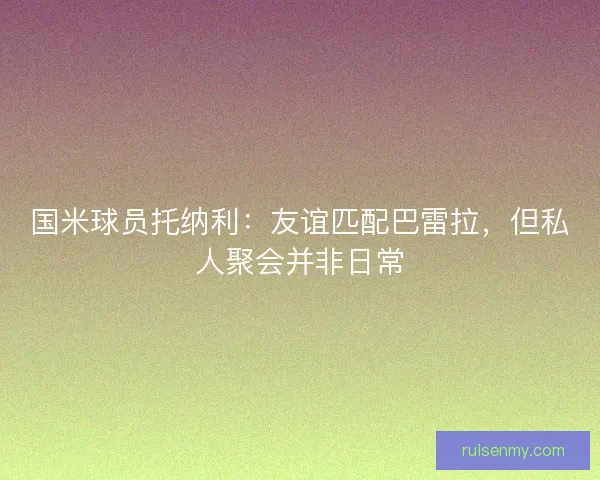 国米球员托纳利:友谊匹配巴雷拉,但私人聚会并非日常 国米球员托纳利:友谊匹配巴雷拉,但私人聚会并非日常