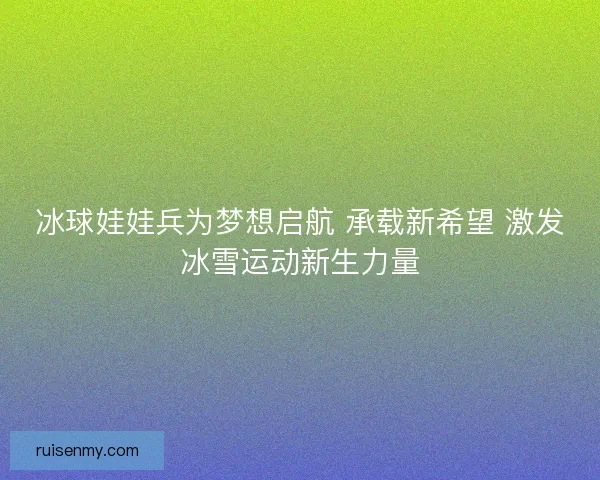 冰球娃娃兵为梦想启航 承载新希望 激发冰雪运动新生力量 冰球娃娃兵为梦想启航 承载新希望 激发冰雪运动新生力量