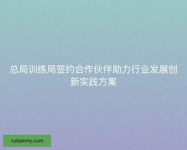 总局训练局签约合作伙伴助力行业发展创新实践方案