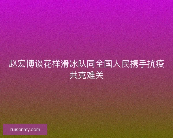 赵宏博谈花样滑冰队同全国人民携手抗疫共克难关 赵宏博谈花样滑冰队同全国人民携手抗疫共克难关