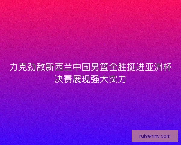 力克劲敌新西兰中国男篮全胜挺进亚洲杯决赛展现强大实力 力克劲敌新西兰中国男篮全胜挺进亚洲杯决赛展现强大实力